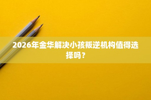2026年金华解决小孩叛逆机构值得选择吗? 2026年金华解决小孩叛逆机构值得选择吗?