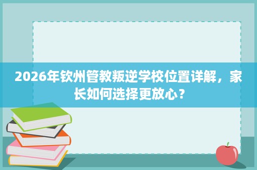 2026年钦州管教叛逆学校位置详解,家长如何选择更放心? 2026年钦州管教叛逆学校位置详解,家长如何选择更放心?