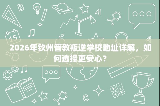 2026年钦州管教叛逆学校地址详解,如何选择更安心? 2026年钦州管教叛逆学校地址详解,如何选择更安心?