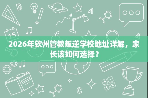 2026年钦州管教叛逆学校地址详解,家长该如何选择? 2026年钦州管教叛逆学校地址详解,家长该如何选择?