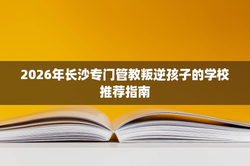 2026年长沙专门管教叛逆孩子的学校推荐指南 2026年长沙专门管教叛逆孩子的学校推荐指南