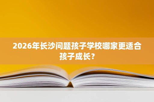 2026年长沙问题孩子学校哪家更适合孩子成长? 2026年长沙问题孩子学校哪家更适合孩子成长?
