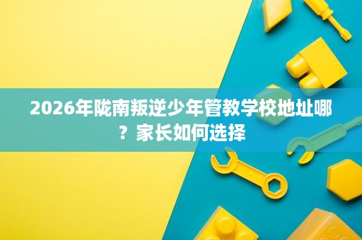 2026年陇南叛逆少年管教学校地址哪?家长如何选择 2026年陇南叛逆少年管教学校地址哪?家长如何选择