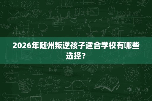 2026年随州叛逆孩子适合学校有哪些选择? 2026年随州叛逆孩子适合学校有哪些选择?