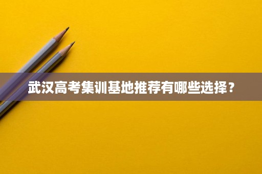 武汉高考集训基地推荐有哪些选择? 武汉高考集训基地推荐有哪些选择?