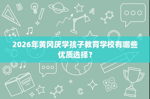 2026年黄冈厌学孩子教育学校有哪些优质选择? 2026年黄冈厌学孩子教育学校有哪些优质选择?