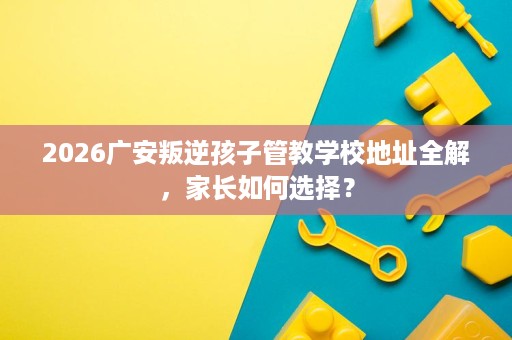 2026广安叛逆孩子管教学校地址全解,家长如何选择? 2026广安叛逆孩子管教学校地址全解,家长如何选择?