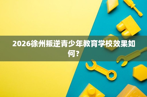 2026徐州叛逆青少年教育学校效果如何? 2026徐州叛逆青少年教育学校效果如何?