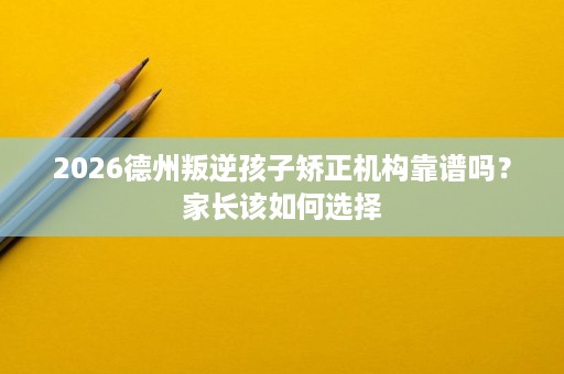 2026德州叛逆孩子矫正机构靠谱吗?家长该如何选择 2026德州叛逆孩子矫正机构靠谱吗?家长该如何选择