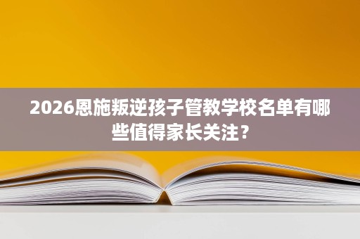 2026恩施叛逆孩子管教学校名单有哪些值得家长关注? 2026恩施叛逆孩子管教学校名单有哪些值得家长关注?