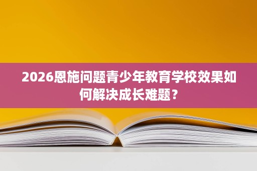 2026恩施问题青少年教育学校效果如何解决成长难题? 2026恩施问题青少年教育学校效果如何解决成长难题?