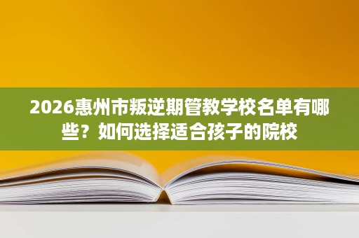 2026惠州市叛逆期管教学校名单有哪些?如何选择适合孩子的院校 2026惠州市叛逆期管教学校名单有哪些?如何选择适合孩子的院校