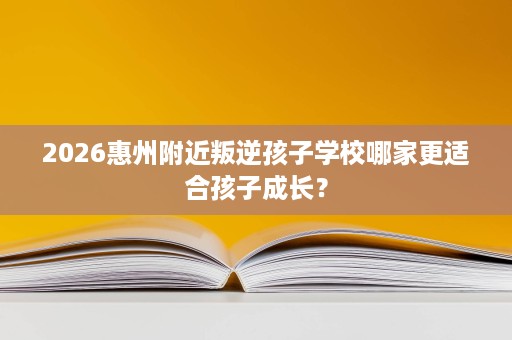 2026惠州附近叛逆孩子学校哪家更适合孩子成长? 2026惠州附近叛逆孩子学校哪家更适合孩子成长?