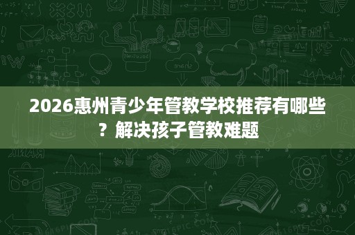 2026惠州青少年管教学校推荐有哪些?解决孩子管教难题 2026惠州青少年管教学校推荐有哪些?解决孩子管教难题