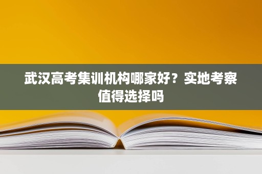 武汉高考集训机构哪家好?实地考察值得选择吗 武汉高考集训机构哪家好?实地考察值得选择吗