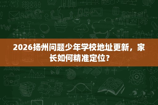 2026扬州问题少年学校地址更新,家长如何精准定位? 2026扬州问题少年学校地址更新,家长如何精准定位?
