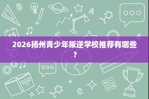 2026扬州青少年叛逆学校推荐有哪些? 2026扬州青少年叛逆学校推荐有哪些?