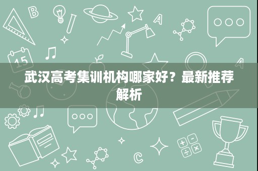 武汉高考集训机构哪家好?最新推荐解析 武汉高考集训机构哪家好?最新推荐解析