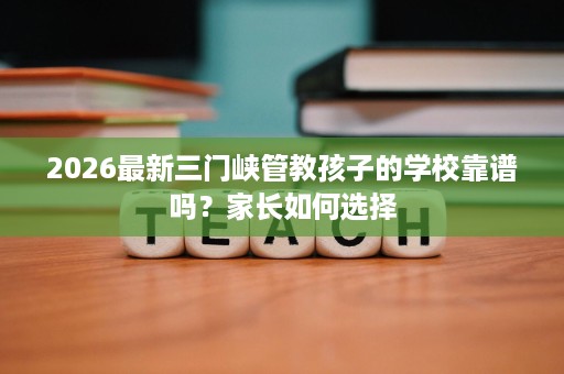 2026最新三门峡管教孩子的学校靠谱吗?家长如何选择 2026最新三门峡管教孩子的学校靠谱吗?家长如何选择