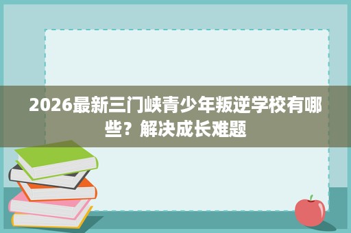 2026最新三门峡青少年叛逆学校有哪些?解决成长难题 2026最新三门峡青少年叛逆学校有哪些?解决成长难题