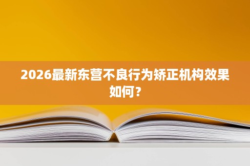 2026最新东营不良行为矫正机构效果如何? 2026最新东营不良行为矫正机构效果如何?