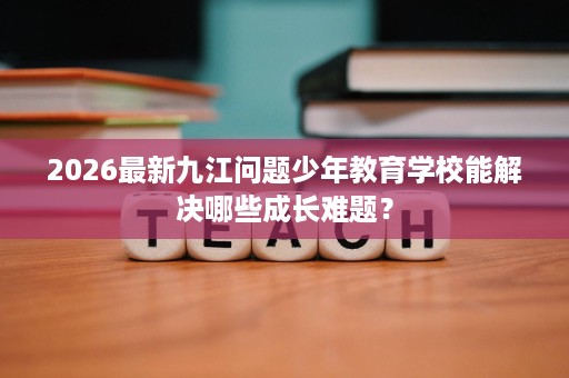 2026最新九江问题少年教育学校能解决哪些成长难题? 2026最新九江问题少年教育学校能解决哪些成长难题?