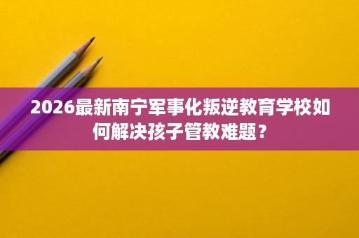2026最新南宁军事化叛逆教育学校如何解决孩子管教难题? 2026最新南宁军事化叛逆教育学校如何解决孩子管教难题?