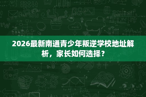 2026最新南通青少年叛逆学校地址解析,家长如何选择? 2026最新南通青少年叛逆学校地址解析,家长如何选择?