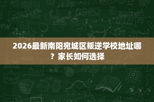 2026最新南阳宛城区叛逆学校地址哪?家长如何选择 2026最新南阳宛城区叛逆学校地址哪?家长如何选择