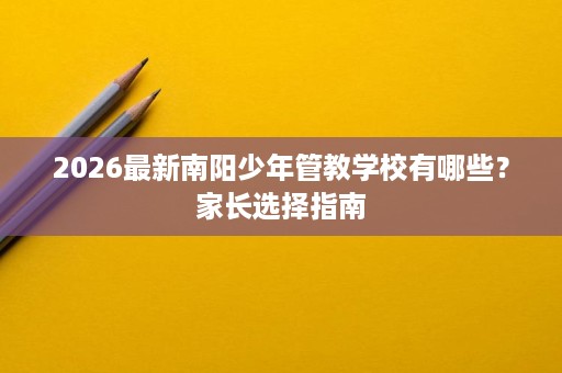 2026最新南阳少年管教学校有哪些？家长选择指南