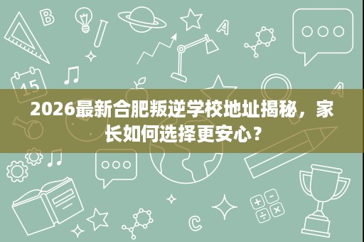 2026最新合肥叛逆学校地址揭秘，家长如何选择更安心？