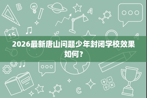 2026最新唐山问题少年封闭学校效果如何? 2026最新唐山问题少年封闭学校效果如何?