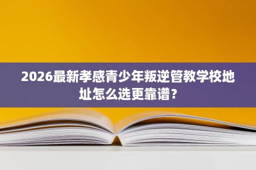 2026最新孝感青少年叛逆管教学校地址怎么选更靠谱? 2026最新孝感青少年叛逆管教学校地址怎么选更靠谱?