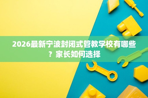 2026最新宁波封闭式管教学校有哪些?家长如何选择 2026最新宁波封闭式管教学校有哪些?家长如何选择