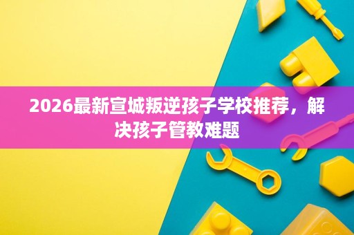 2026最新宣城叛逆孩子学校推荐,解决孩子管教难题 2026最新宣城叛逆孩子学校推荐,解决孩子管教难题