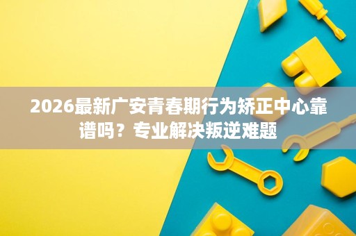2026最新广安青春期行为矫正中心靠谱吗?专业解决叛逆难题 2026最新广安青春期行为矫正中心靠谱吗?专业解决叛逆难题