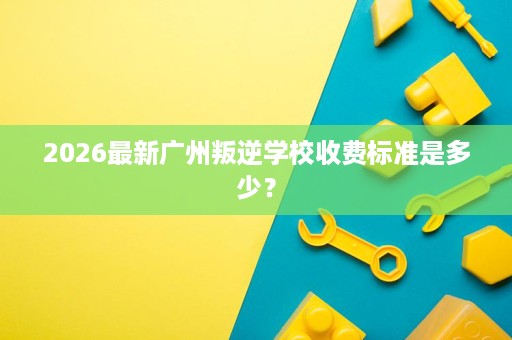 2026最新广州叛逆学校收费标准是多少? 2026最新广州叛逆学校收费标准是多少?