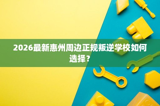 2026最新惠州周边正规叛逆学校如何选择? 2026最新惠州周边正规叛逆学校如何选择?