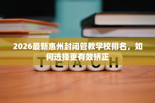 2026最新惠州封闭管教学校排名,如何选择更有效矫正 2026最新惠州封闭管教学校排名,如何选择更有效矫正
