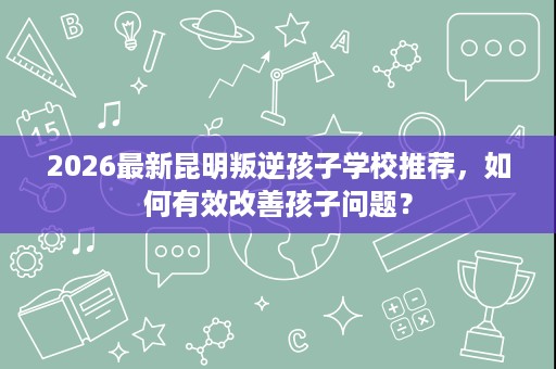 2026最新昆明叛逆孩子学校推荐，如何有效改善孩子问题？