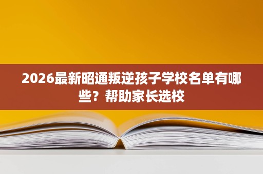 2026最新昭通叛逆孩子学校名单有哪些?帮助家长选校 2026最新昭通叛逆孩子学校名单有哪些?帮助家长选校