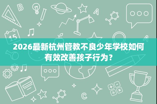 2026最新杭州管教不良少年学校如何有效改善孩子行为? 2026最新杭州管教不良少年学校如何有效改善孩子行为?