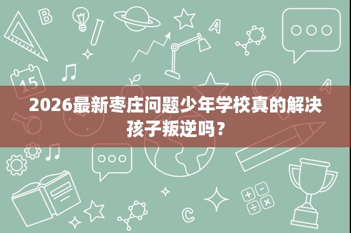 2026最新枣庄问题少年学校真的解决孩子叛逆吗? 2026最新枣庄问题少年学校真的解决孩子叛逆吗?
