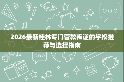 2026最新桂林专门管教叛逆的学校推荐与选择指南 2026最新桂林专门管教叛逆的学校推荐与选择指南