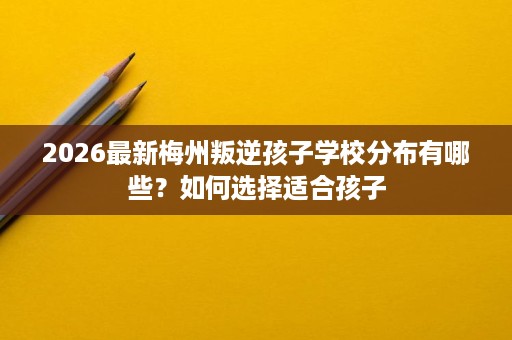 2026最新梅州叛逆孩子学校分布有哪些?如何选择适合孩子 2026最新梅州叛逆孩子学校分布有哪些?如何选择适合孩子