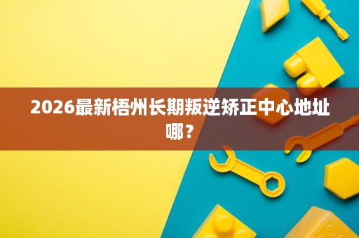 2026最新梧州长期叛逆矫正中心地址哪? 2026最新梧州长期叛逆矫正中心地址哪?