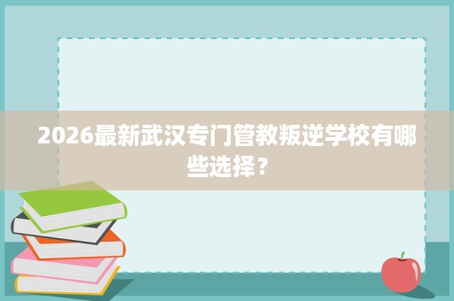 2026最新武汉专门管教叛逆学校有哪些选择? 2026最新武汉专门管教叛逆学校有哪些选择?