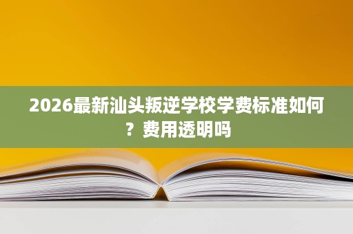 2026最新汕头叛逆学校学费标准如何?费用透明吗 2026最新汕头叛逆学校学费标准如何?费用透明吗
