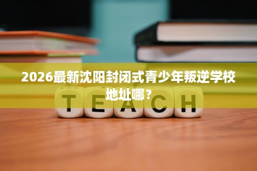 2026最新沈阳封闭式青少年叛逆学校地址哪? 2026最新沈阳封闭式青少年叛逆学校地址哪?