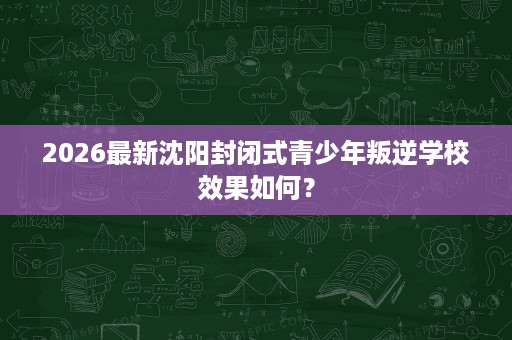 2026最新沈阳封闭式青少年叛逆学校效果如何? 2026最新沈阳封闭式青少年叛逆学校效果如何?